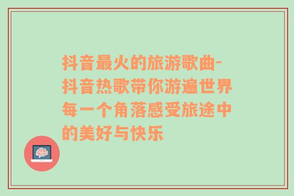 抖音最火的旅游歌曲-抖音热歌带你游遍世界每一个角落感受旅途中的美好与快乐