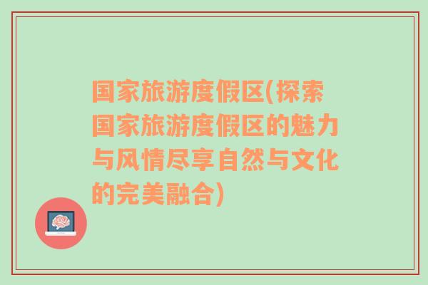 国家旅游度假区(探索国家旅游度假区的魅力与风情尽享自然与文化的完美融合)