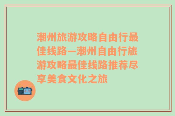 潮州旅游攻略自由行最佳线路—潮州自由行旅游攻略最佳线路推荐尽享美食文化之旅