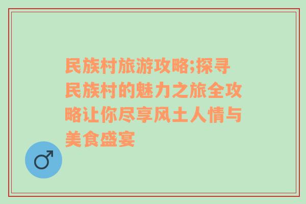 民族村旅游攻略;探寻民族村的魅力之旅全攻略让你尽享风土人情与美食盛宴