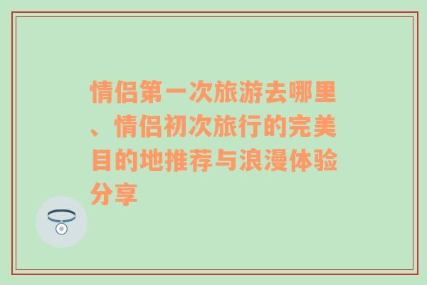 情侣第一次旅游去哪里、情侣初次旅行的完美目的地推荐与浪漫体验分享