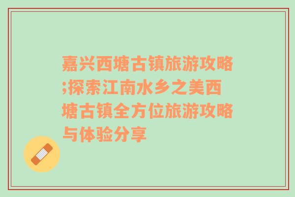 嘉兴西塘古镇旅游攻略;探索江南水乡之美西塘古镇全方位旅游攻略与体验分享