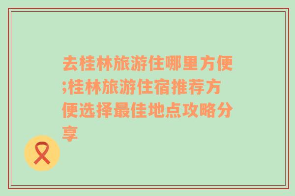 去桂林旅游住哪里方便;桂林旅游住宿推荐方便选择最佳地点攻略分享