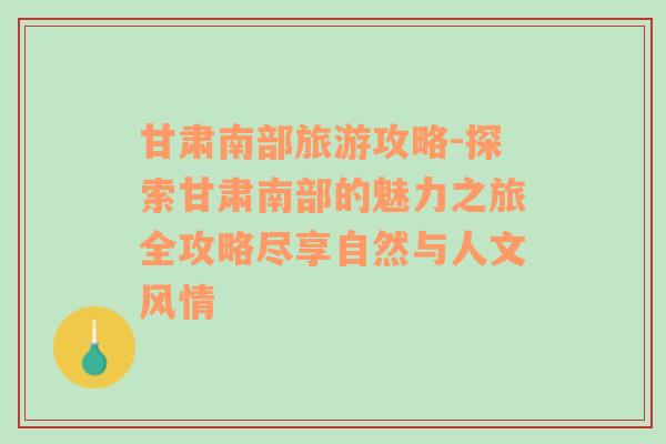 甘肃南部旅游攻略-探索甘肃南部的魅力之旅全攻略尽享自然与人文风情