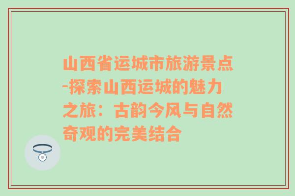 山西省运城市旅游景点-探索山西运城的魅力之旅：古韵今风与自然奇观的完美结合