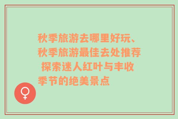 秋季旅游去哪里好玩、秋季旅游最佳去处推荐 探索迷人红叶与丰收季节的绝美景点