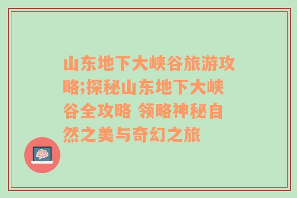 山东地下大峡谷旅游攻略;探秘山东地下大峡谷全攻略 领略神秘自然之美与奇幻之旅