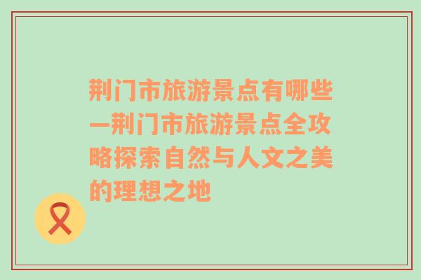 荆门市旅游景点有哪些—荆门市旅游景点全攻略探索自然与人文之美的理想之地