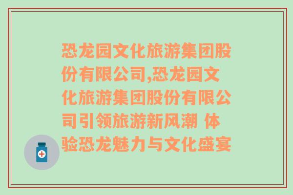 恐龙园文化旅游集团股份有限公司,恐龙园文化旅游集团股份有限公司引领旅游新风潮 体验恐龙魅力与文化盛宴