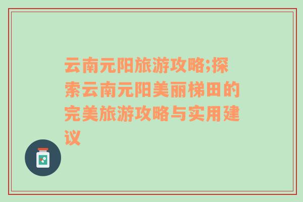 云南元阳旅游攻略;探索云南元阳美丽梯田的完美旅游攻略与实用建议