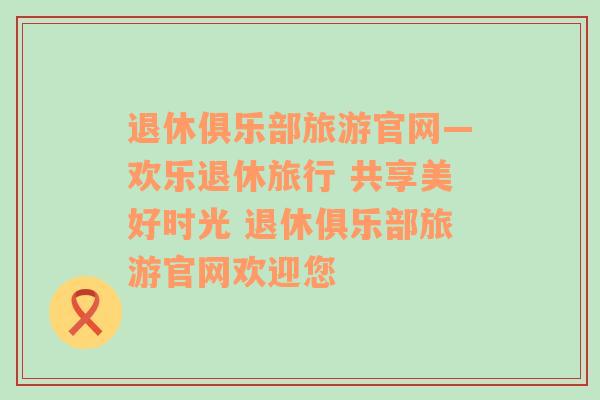 退休俱乐部旅游官网—欢乐退休旅行 共享美好时光 退休俱乐部旅游官网欢迎您