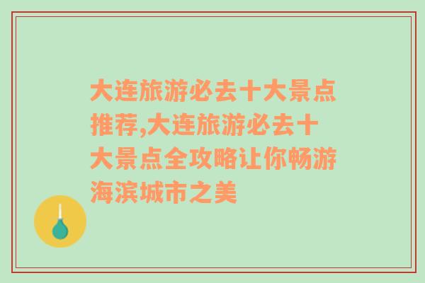 大连旅游必去十大景点推荐,大连旅游必去十大景点全攻略让你畅游海滨城市之美