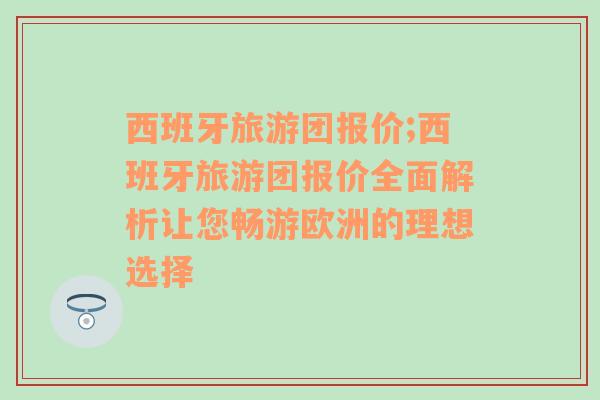 西班牙旅游团报价;西班牙旅游团报价全面解析让您畅游欧洲的理想选择