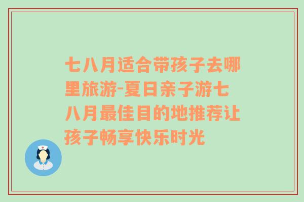 七八月适合带孩子去哪里旅游-夏日亲子游七八月最佳目的地推荐让孩子畅享快乐时光