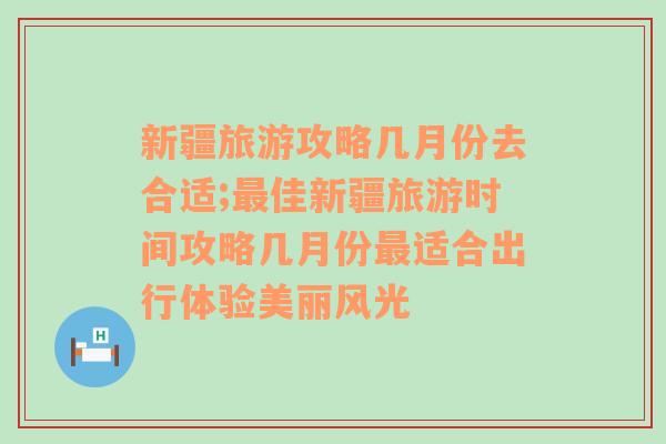 新疆旅游攻略几月份去合适;最佳新疆旅游时间攻略几月份最适合出行体验美丽风光