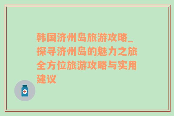 韩国济州岛旅游攻略_探寻济州岛的魅力之旅全方位旅游攻略与实用建议