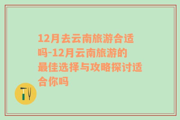 12月去云南旅游合适吗-12月云南旅游的最佳选择与攻略探讨适合你吗