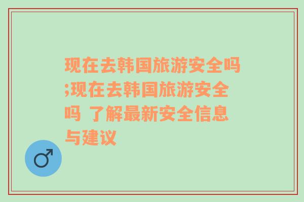 现在去韩国旅游安全吗;现在去韩国旅游安全吗 了解最新安全信息与建议