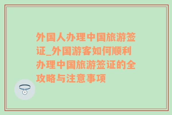 外国人办理中国旅游签证_外国游客如何顺利办理中国旅游签证的全攻略与注意事项