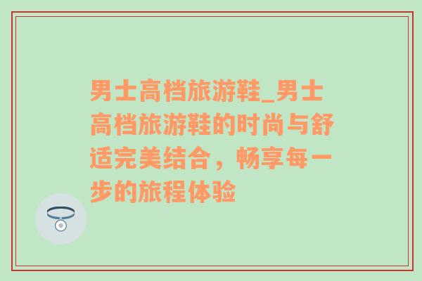 男士高档旅游鞋_男士高档旅游鞋的时尚与舒适完美结合，畅享每一步的旅程体验