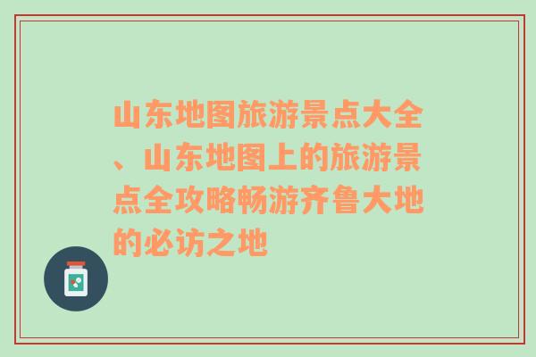 山东地图旅游景点大全、山东地图上的旅游景点全攻略畅游齐鲁大地的必访之地