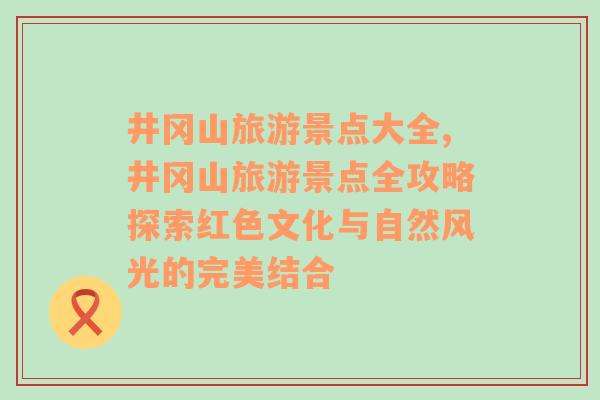 井冈山旅游景点大全,井冈山旅游景点全攻略探索红色文化与自然风光的完美结合