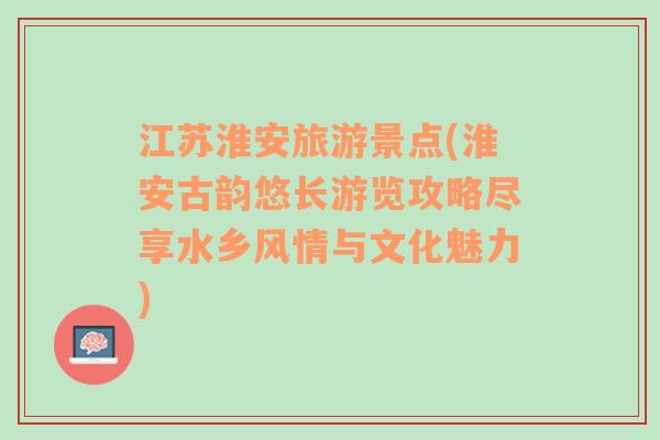 江苏淮安旅游景点(淮安古韵悠长游览攻略尽享水乡风情与文化魅力)