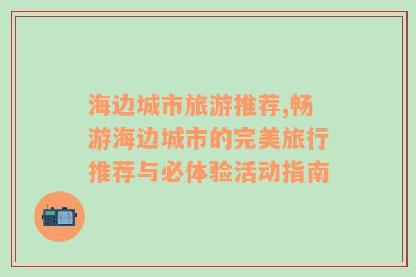 海边城市旅游推荐,畅游海边城市的完美旅行推荐与必体验活动指南