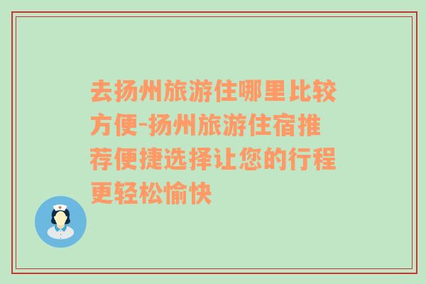 去扬州旅游住哪里比较方便-扬州旅游住宿推荐便捷选择让您的行程更轻松愉快