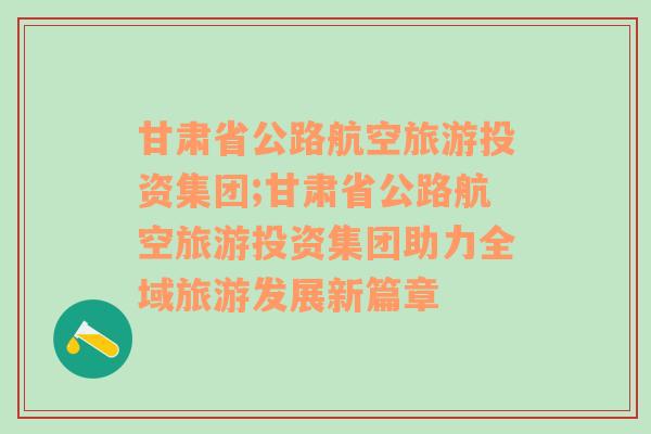 甘肃省公路航空旅游投资集团;甘肃省公路航空旅游投资集团助力全域旅游发展新篇章