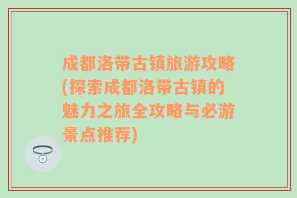 成都洛带古镇旅游攻略(探索成都洛带古镇的魅力之旅全攻略与必游景点推荐)