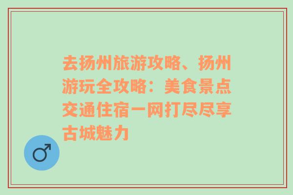 去扬州旅游攻略、扬州游玩全攻略：美食景点交通住宿一网打尽尽享古城魅力