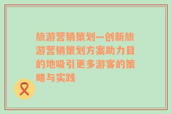 旅游营销策划—创新旅游营销策划方案助力目的地吸引更多游客的策略与实践