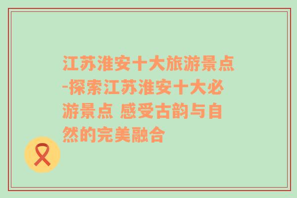 江苏淮安十大旅游景点-探索江苏淮安十大必游景点 感受古韵与自然的完美融合