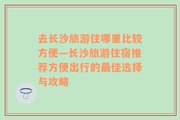 去长沙旅游住哪里比较方便—长沙旅游住宿推荐方便出行的最佳选择与攻略