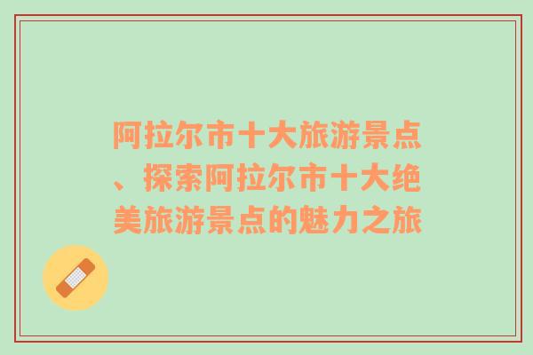 阿拉尔市十大旅游景点、探索阿拉尔市十大绝美旅游景点的魅力之旅