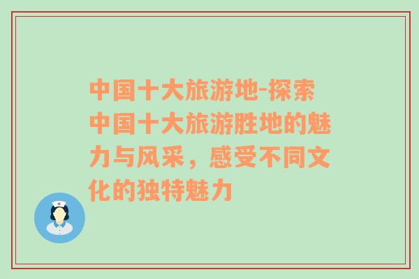 中国十大旅游地-探索中国十大旅游胜地的魅力与风采，感受不同文化的独特魅力