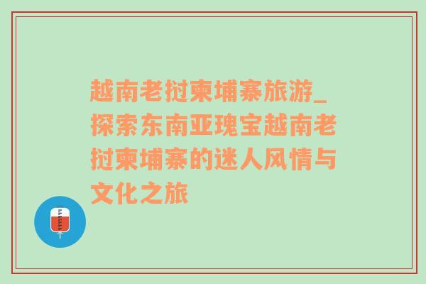 越南老挝柬埔寨旅游_探索东南亚瑰宝越南老挝柬埔寨的迷人风情与文化之旅