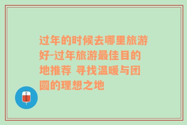 过年的时候去哪里旅游好-过年旅游最佳目的地推荐 寻找温暖与团圆的理想之地