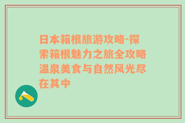 日本箱根旅游攻略-探索箱根魅力之旅全攻略温泉美食与自然风光尽在其中