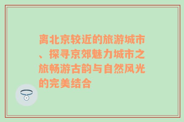 离北京较近的旅游城市、探寻京郊魅力城市之旅畅游古韵与自然风光的完美结合