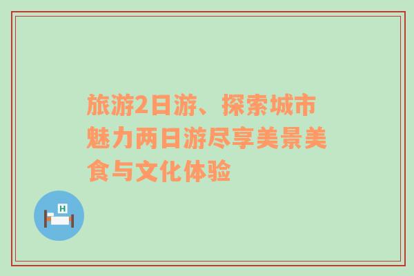 旅游2日游、探索城市魅力两日游尽享美景美食与文化体验