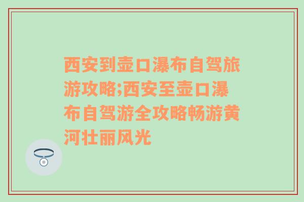 西安到壶口瀑布自驾旅游攻略;西安至壶口瀑布自驾游全攻略畅游黄河壮丽风光