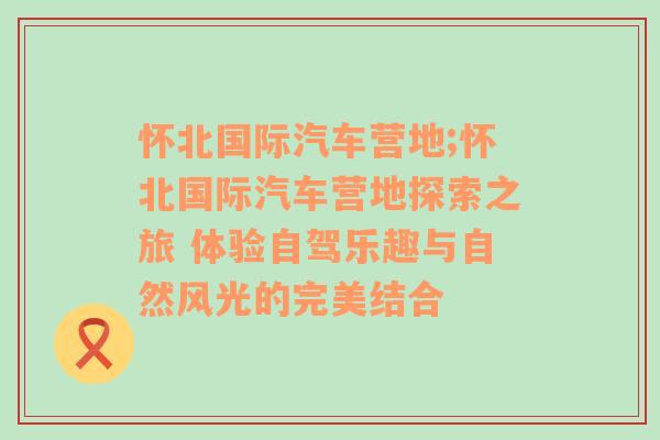 怀北国际汽车营地;怀北国际汽车营地探索之旅 体验自驾乐趣与自然风光的完美结合