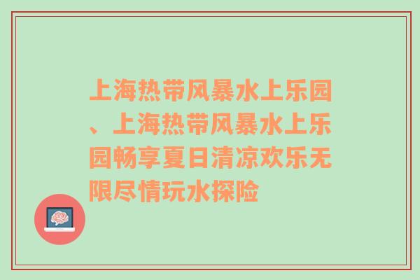 上海热带风暴水上乐园、上海热带风暴水上乐园畅享夏日清凉欢乐无限尽情玩水探险