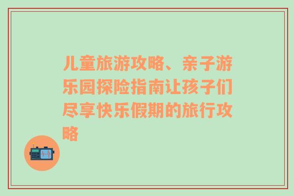 儿童旅游攻略、亲子游乐园探险指南让孩子们尽享快乐假期的旅行攻略