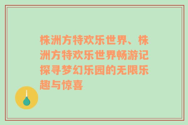 株洲方特欢乐世界、株洲方特欢乐世界畅游记探寻梦幻乐园的无限乐趣与惊喜