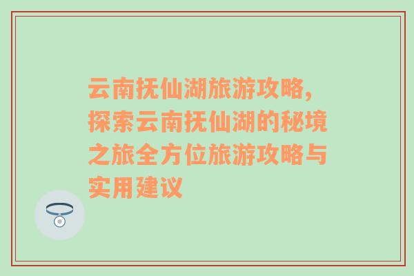 云南抚仙湖旅游攻略,探索云南抚仙湖的秘境之旅全方位旅游攻略与实用建议