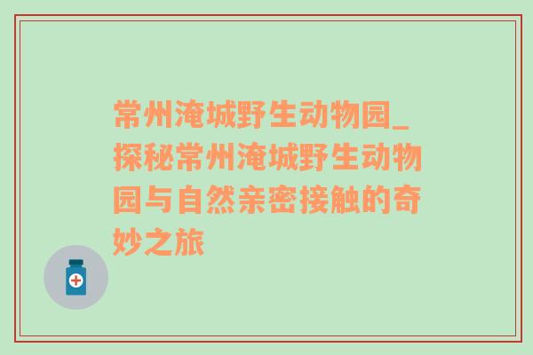 常州淹城野生动物园_探秘常州淹城野生动物园与自然亲密接触的奇妙之旅