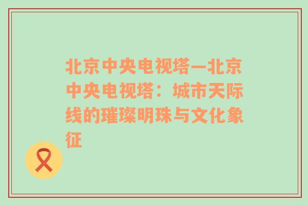 北京中央电视塔—北京中央电视塔：城市天际线的璀璨明珠与文化象征